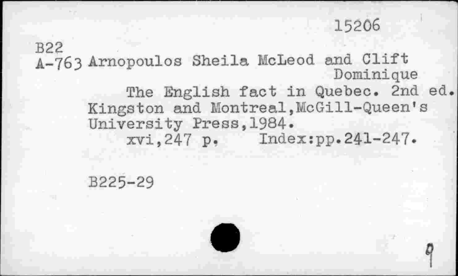 ﻿15206
A-763 Arnopoulos Sheila McLeod and Clift Dominique
The English fact in Quebec. 2nd ed. Kingston and Montreal,McGill-Queen’s University Press,1984.
xvi,247 p? Indexjpp.241-247.
B225-29